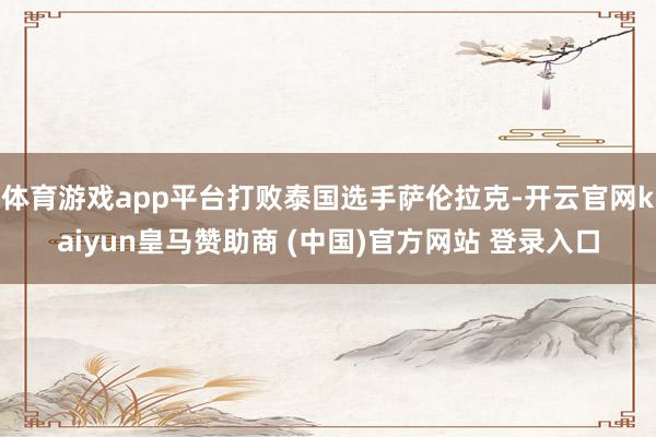 体育游戏app平台打败泰国选手萨伦拉克-开云官网kaiyun皇马赞助商 (中国)官方网站 登录入口