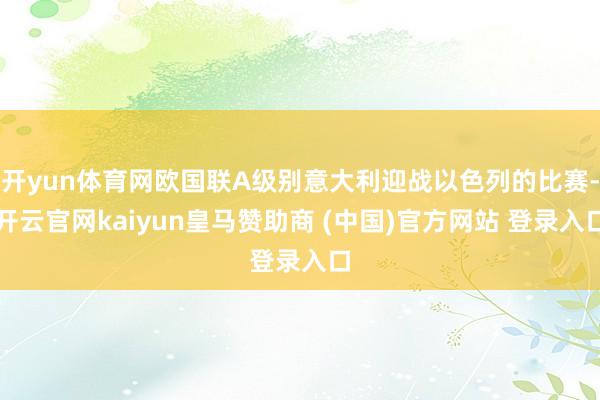 开yun体育网欧国联A级别意大利迎战以色列的比赛-开云官网kaiyun皇马赞助商 (中国)官方网站 登录入口