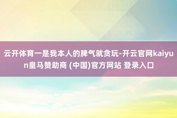 云开体育一是我本人的脾气就贪玩-开云官网kaiyun皇马赞助商 (中国)官方网站 登录入口